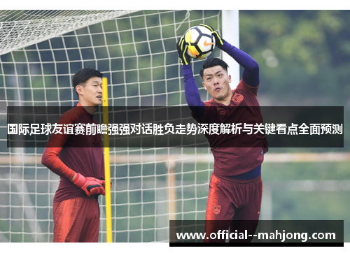 国际足球友谊赛前瞻强强对话胜负走势深度解析与关键看点全面预测
