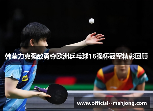 韩莹力克强敌勇夺欧洲乒乓球16强杯冠军精彩回顾