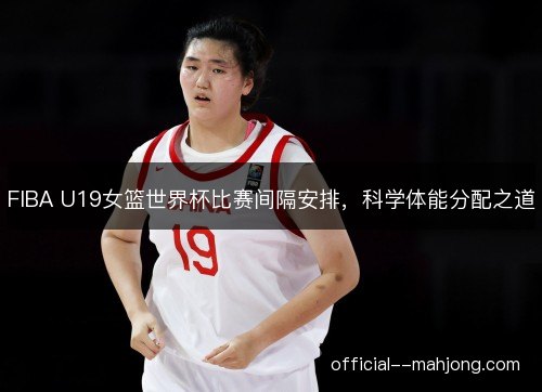 FIBA U19女篮世界杯比赛间隔安排,科学体能分配之道 FIBA U19女篮世界杯比赛间隔安排,科学体能分配之道