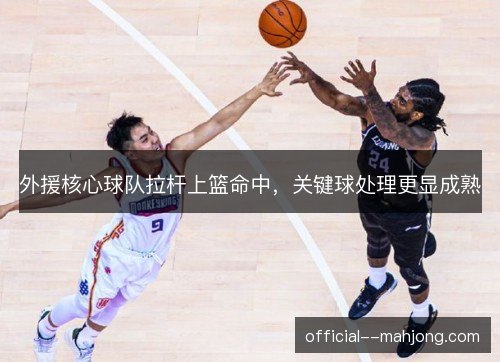 外援核心球队拉杆上篮命中,关键球处理更显成熟 外援核心球队拉杆上篮命中,关键球处理更显成熟